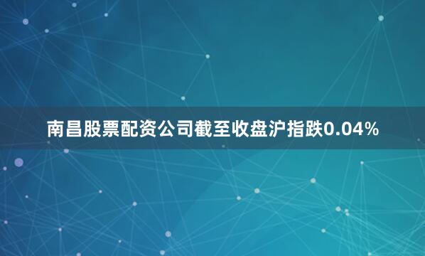 南昌股票配资公司截至收盘沪指跌0.04%