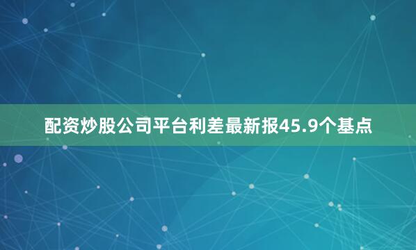 配资炒股公司平台利差最新报45.9个基点