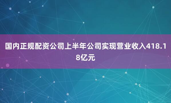国内正规配资公司上半年公司实现营业收入418.18亿元