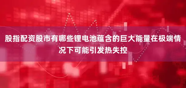 股指配资股市有哪些锂电池蕴含的巨大能量在极端情况下可能引发热失控