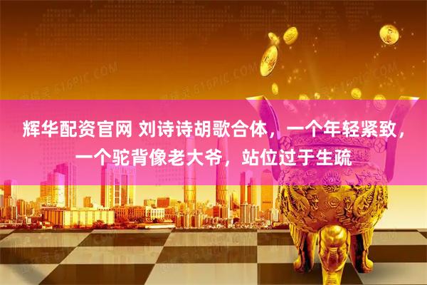 辉华配资官网 刘诗诗胡歌合体，一个年轻紧致，一个驼背像老大爷，站位过于生疏