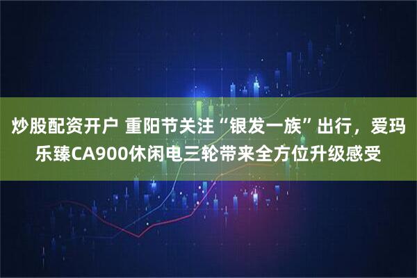 炒股配资开户 重阳节关注“银发一族”出行，爱玛乐臻CA900休闲电三轮带来全方位升级感受