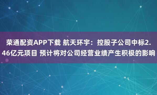 荣通配资APP下载 航天环宇：控股子公司中标2.46亿元项目 预计将对公司经营业绩产生积极的影响