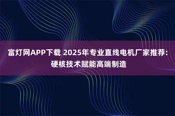 富灯网APP下载 2025年专业直线电机厂家推荐: 硬核技术赋能高端制造