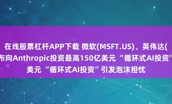 在线股票杠杆APP下载 微软(MSFT.US)、英伟达(NVDA.US)宣布向Anthropic投资最高150亿美元 “循环式AI投资”引发泡沫担忧