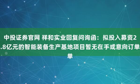 中投证券官网 祥和实业回复问询函:拟投入募资2.8亿元的智能装备生产基地项目暂无在手或意向订单