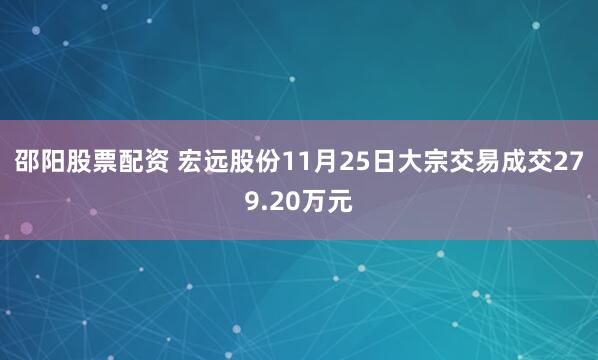邵阳股票配资 宏远股份11月25日大宗交易成交279.20万元
