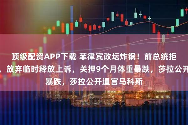 顶级配资APP下载 菲律宾政坛炸锅！前总统拒赴国际法院，放弃临时释放上诉，关押9个月体重暴跌，莎拉公开逼宫马科斯