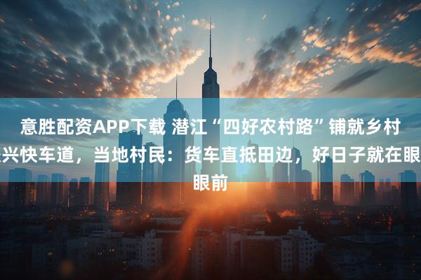 意胜配资APP下载 潜江“四好农村路”铺就乡村振兴快车道，当地村民：货车直抵田边，好日子就在眼前