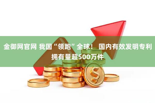 金御网官网 我国“领跑”全球！ 国内有效发明专利拥有量超500万件