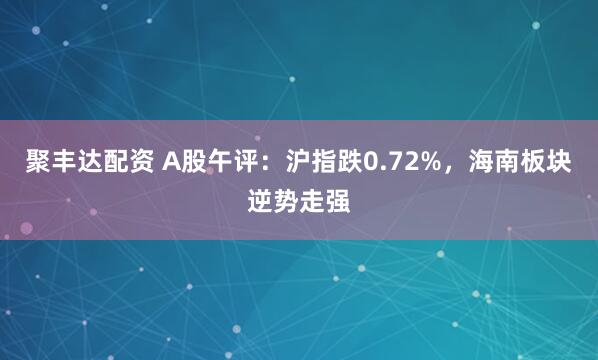 聚丰达配资 A股午评：沪指跌0.72%，海南板块逆势走强