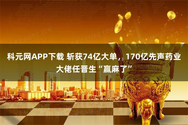 科元网APP下载 斩获74亿大单，170亿先声药业大佬任晋生“赢麻了”