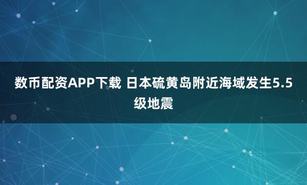 数币配资APP下载 日本硫黄岛附近海域发生5.5级地震