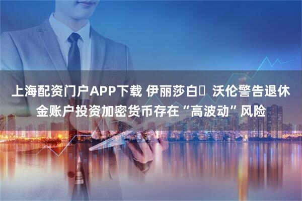 上海配资门户APP下载 伊丽莎白・沃伦警告退休金账户投资加密货币存在“高波动”风险