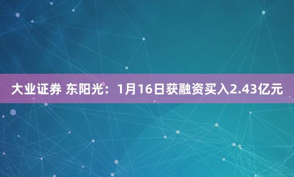 大业证券 东阳光：1月16日获融资买入2.43亿元