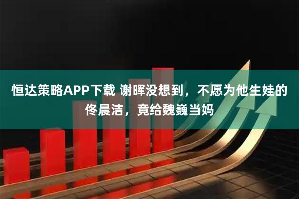 恒达策略APP下载 谢晖没想到，不愿为他生娃的佟晨洁，竟给魏巍当妈