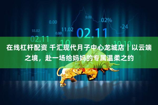 在线杠杆配资 千汇现代月子中心龙城店|以云端之境,赴一场给妈妈的专属温柔之约