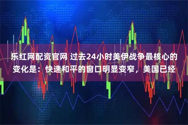 乐红网配资官网 过去24小时美伊战争最核心的变化是：快速和平的窗口明显变窄，美国已经