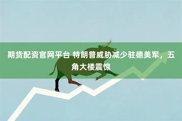 期货配资官网平台 特朗普威胁减少驻德美军，五角大楼震惊