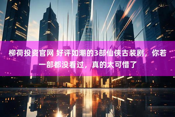 柳荷投资官网 好评如潮的3部仙侠古装剧，你若一部都没看过，真的太可惜了