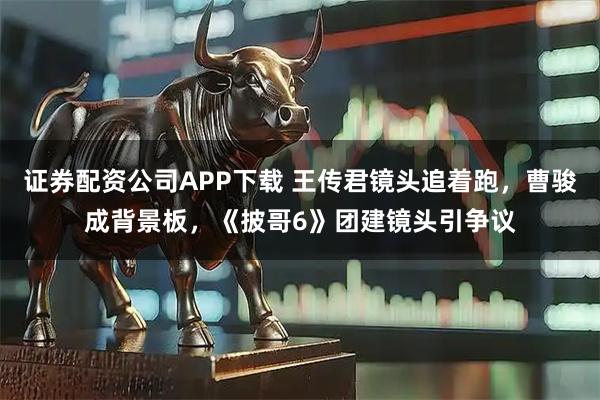 证券配资公司APP下载 王传君镜头追着跑，曹骏成背景板，《披哥6》团建镜头引争议