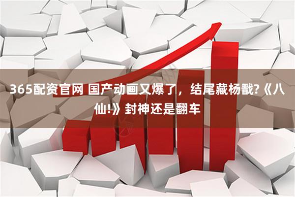 365配资官网 国产动画又爆了，结尾藏杨戬?《八仙!》封神还是翻车