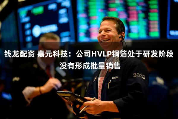 钱龙配资 嘉元科技：公司HVLP铜箔处于研发阶段 没有形成批量销售