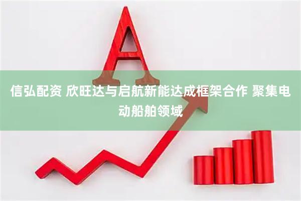 信弘配资 欣旺达与启航新能达成框架合作 聚集电动船舶领域