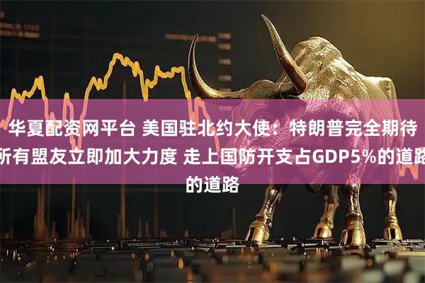 华夏配资网平台 美国驻北约大使：特朗普完全期待所有盟友立即加大力度 走上国防开支占GDP5%的道路